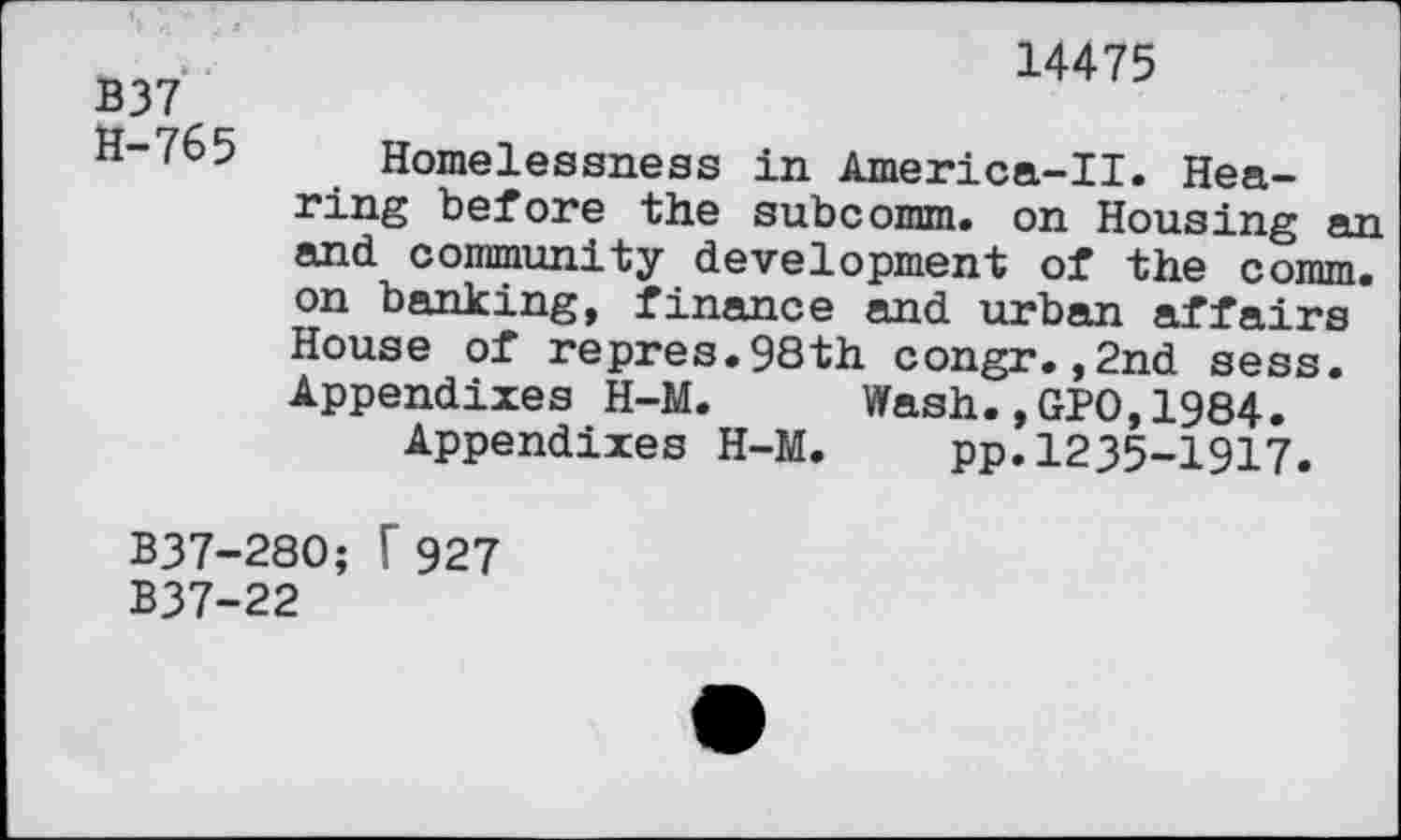 ﻿B37 H-765
14475
Homelessness in America-II. Hearing before the subcomm. on Housing an and community development of the comm, on banking, finance and urban affairs House of repres.98th congr.,2nd sess. Appendixes H-M. Wash.,GPO,1984.
Appendixes H-M.	pp.1235-1917.
B37-280; T 927
B37-22